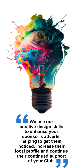 We use our creative design skills to enhance your sponsor’s adverts, helping to get them noticed, increase their local profile and continue their continued support of your Club. “ “