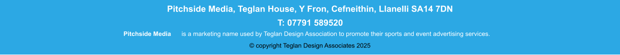 Pitchside Media  is a marketing name used by Teglan Design Association to promote their sports and event advertising services. Pitchside Media, Teglan House, Y Fron, Cefneithin, Llanelli SA14 7DN T: 01269 832425 Pitchside Media  is a marketing name used by Teglan Design Association to promote their sports and event advertising services. Pitchside Media, Teglan House, Y Fron, Cefneithin, Llanelli SA14 7DN T: 07791 589520 © copyright Teglan Design Associates 2025