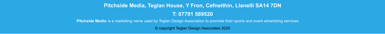 Pitchside Media Pitchside Media, Teglan House, Y Fron, Cefneithin, Llanelli SA14 7DN T: 01269 832425 Pitchside Media is a marketing name used by Teglan Design Association to promote their sports and event advertising services. Pitchside Media, Teglan House, Y Fron, Cefneithin, Llanelli SA14 7DN T: 07791 589520 © copyright Teglan Design Associates 2025