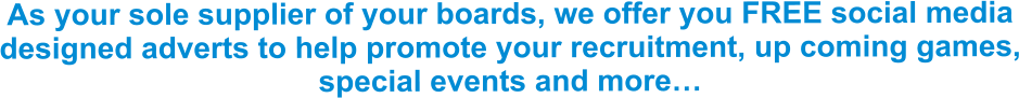 As your sole supplier of your boards, we offer you FREE social media designed adverts to help promote your recruitment, up coming games, special events and more…
